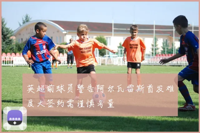 英超前球员警告阿尔瓦雷斯首发难度大签约需谨慎考量