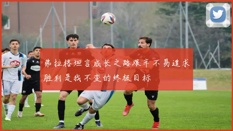 弗拉格坦言成长之路艰辛不易追求胜利是我不变的终极目标