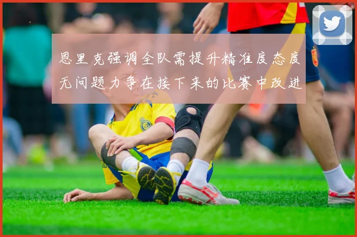 恩里克强调全队需提升精准度态度无问题力争在接下来的比赛中改进表现
