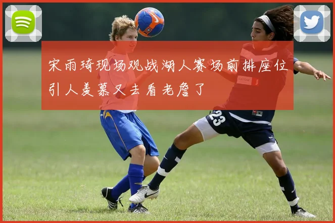 宋雨琦现场观战湖人赛场前排座位引人羡慕又去看老詹了