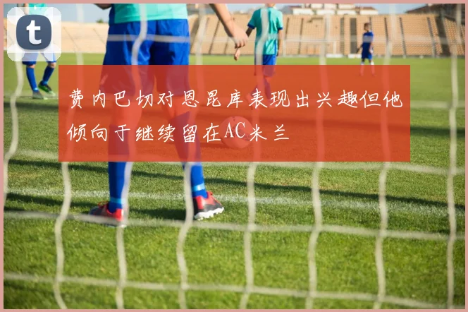 费内巴切对恩昆库表现出兴趣但他倾向于继续留在AC米兰