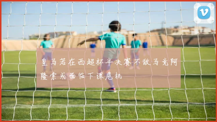 皇马若在西超杯半决赛不敌马竞阿隆索或面临下课危机