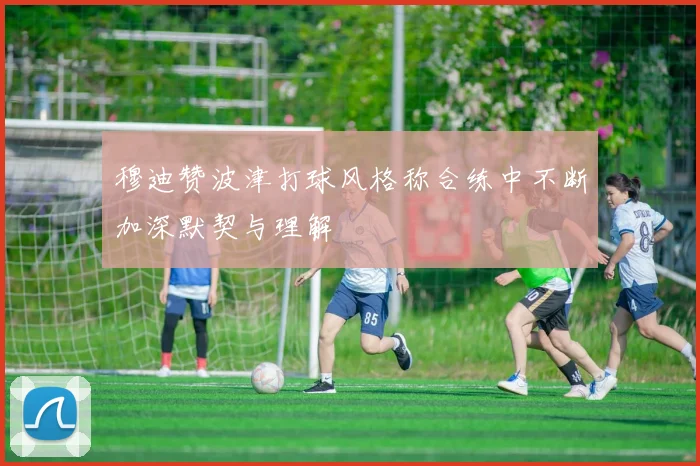 穆迪赞波津打球风格称合练中不断加深默契与理解