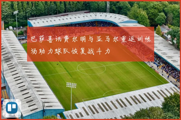 巴萨喜讯费尔明与亚马尔重返训练场助力球队恢复战斗力