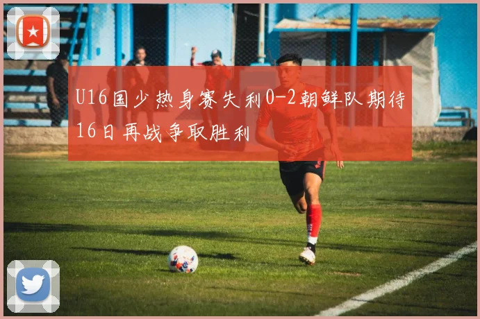 U16国少热身赛失利0-2朝鲜队期待16日再战争取胜利