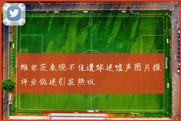 维尔茨表现不佳遭球迷嘘声图片报评分低迷引发热议