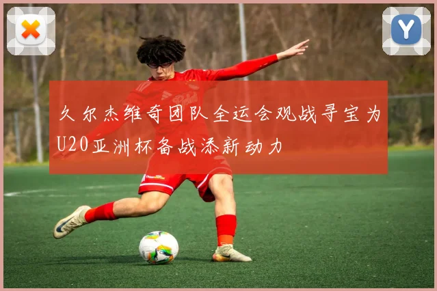 久尔杰维奇团队全运会观战寻宝为U20亚洲杯备战添新动力