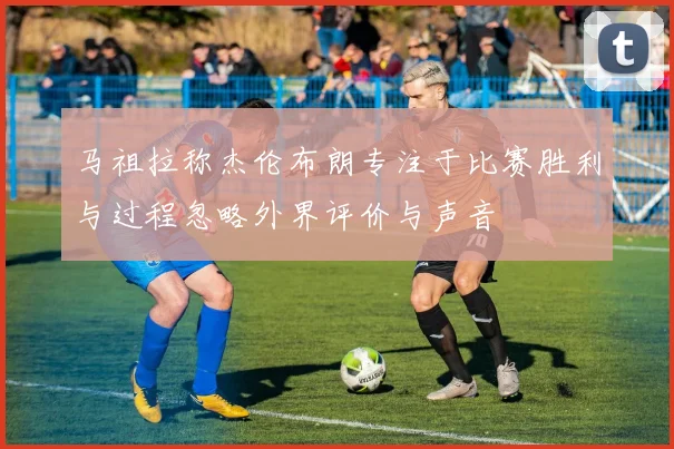 马祖拉称杰伦布朗专注于比赛胜利与过程忽略外界评价与声音
