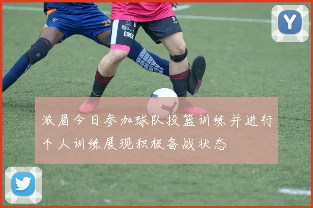 浓眉今日参加球队投篮训练并进行个人训练展现积极备战状态
