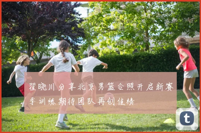 翟晓川分享北京男篮合照开启新赛季训练期待团队再创佳绩