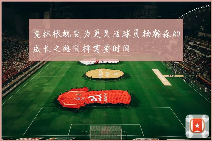 克林根蜕变为更灵活球员杨瀚森的成长之路同样需要时间