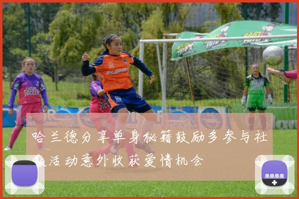 哈兰德分享单身秘籍鼓励多参与社交活动意外收获爱情机会