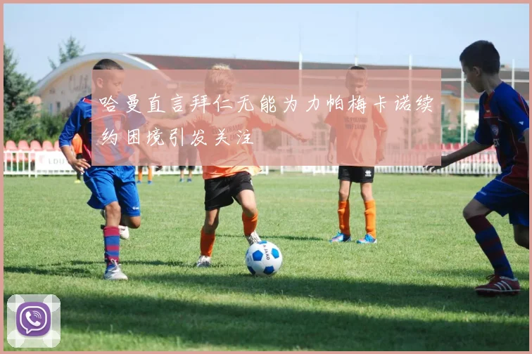 哈曼直言拜仁无能为力帕梅卡诺续约困境引发关注