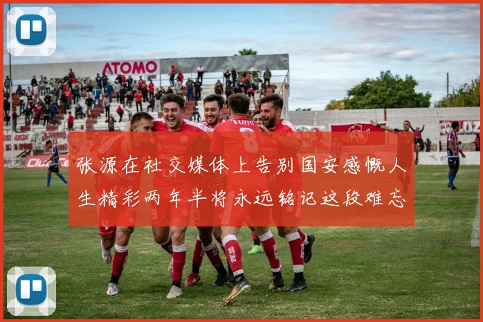 张源在社交媒体上告别国安感慨人生精彩两年半将永远铭记这段难忘故事