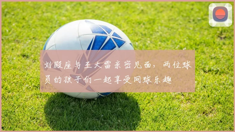 刘殿座与王大雷亲密见面，两位球员的孩子们一起享受网球乐趣
