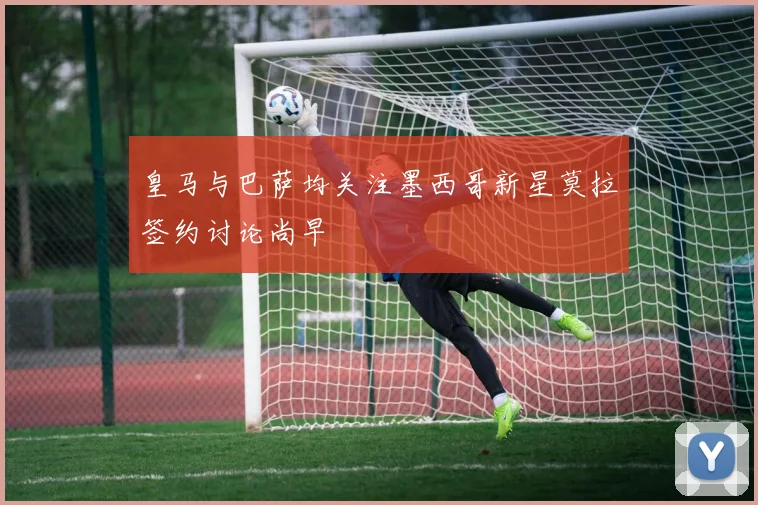 皇马与巴萨均关注墨西哥新星莫拉签约讨论尚早