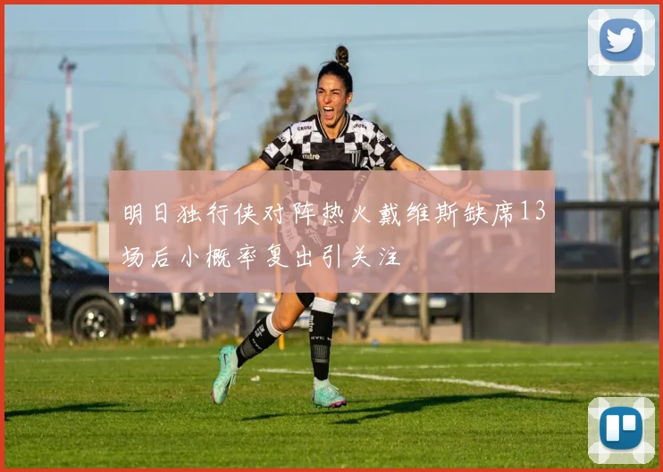 明日独行侠对阵热火戴维斯缺席13场后小概率复出引关注