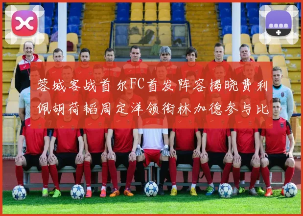 蓉城客战首尔FC首发阵容揭晓费利佩胡荷韬周定洋领衔林加德参与比赛