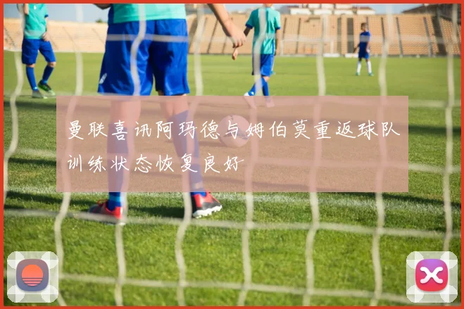 曼联喜讯阿玛德与姆伯莫重返球队训练状态恢复良好